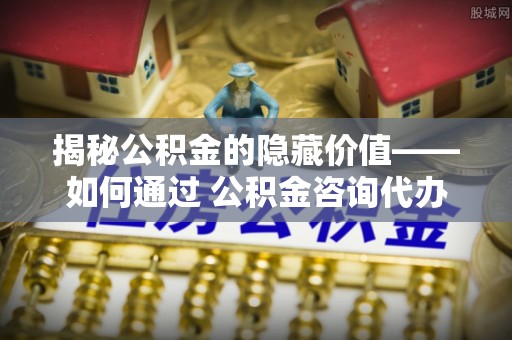 三水揭秘公积金的隐藏价值——如何通过 公积金咨询代办提取 优化财富管理