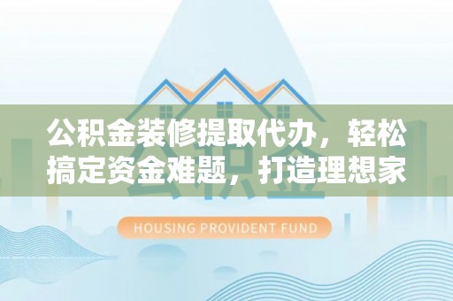 三水公积金装修提取代办，轻松搞定资金难题，打造理想家居