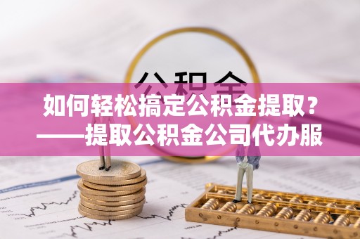 三水如何轻松搞定公积金提取？——提取公积金公司代办服务全解析