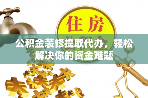 三水公积金装修提取代办，轻松解决你的资金难题