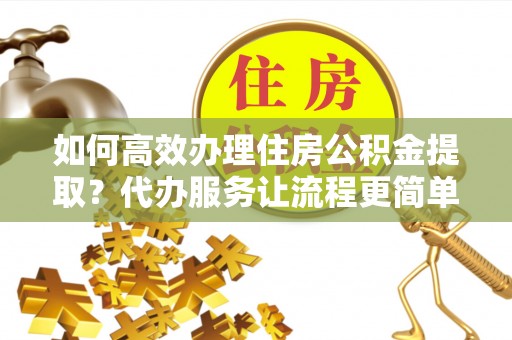 三水如何高效办理住房公积金提取？代办服务让流程更简单