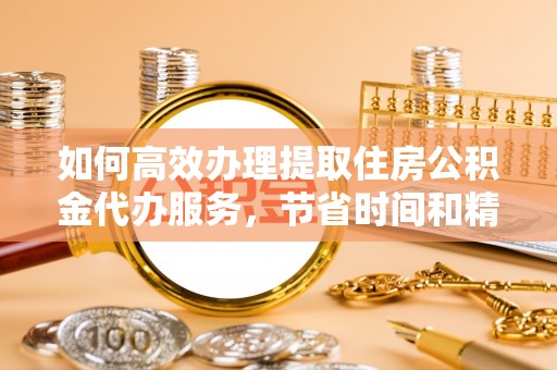 三水如何高效办理提取住房公积金代办服务，节省时间和精力