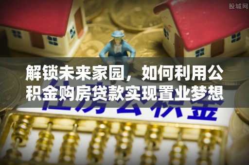 三水解锁未来家园，如何利用公积金购房贷款实现置业梦想