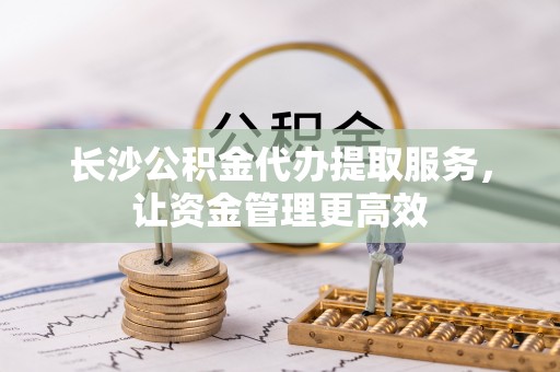 三水长沙公积金代办提取服务，让资金管理更高效