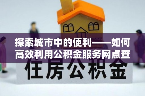 三水探索城市中的便利——如何高效利用公积金服务网点查询功能