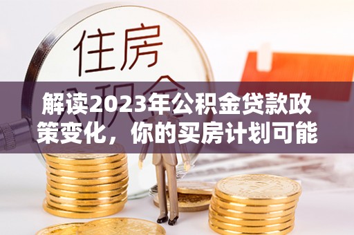 三水解读2023年公积金贷款政策变化，你的买房计划可能需要重新规划