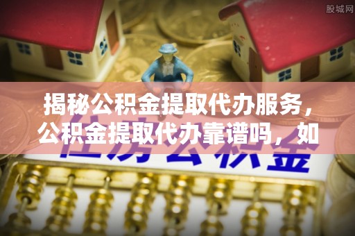 三水揭秘公积金提取代办服务，公积金提取代办靠谱吗，如何选择放心渠道？