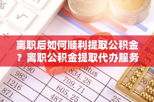 三水离职后如何顺利提取公积金？离职公积金提取代办服务全解析