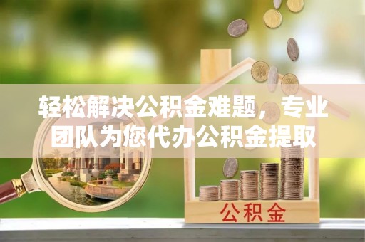 三水轻松解决公积金难题，专业团队为您代办公积金提取