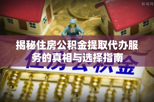 三水揭秘住房公积金提取代办服务的真相与选择指南