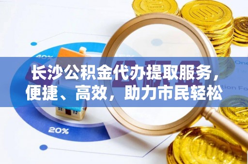 三水长沙公积金代办提取服务，便捷、高效，助力市民轻松管理资金