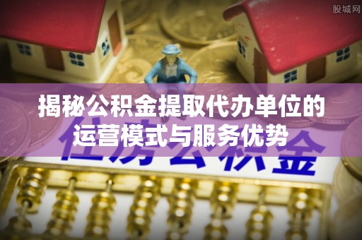 三水揭秘公积金提取代办单位的运营模式与服务优势