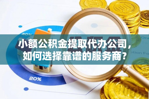 三水小额公积金提取代办公司，如何选择靠谱的服务商？